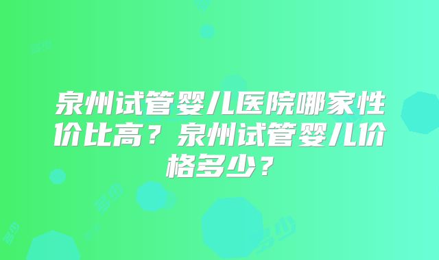 泉州试管婴儿医院哪家性价比高?泉州试管婴儿价格多少?