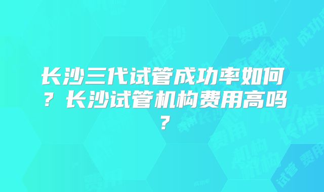 长沙三代试管成功率如何？长沙试管机构费用高吗？