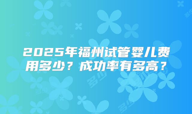 2025年福州试管婴儿费用多少?成功率有多高?