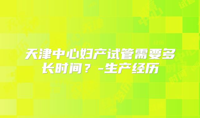 天津中心妇产试管需要多长时间?-生产经历