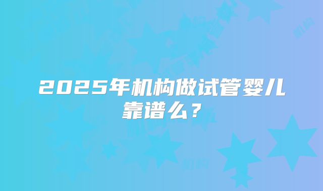 2025年机构做试管婴儿靠谱么？