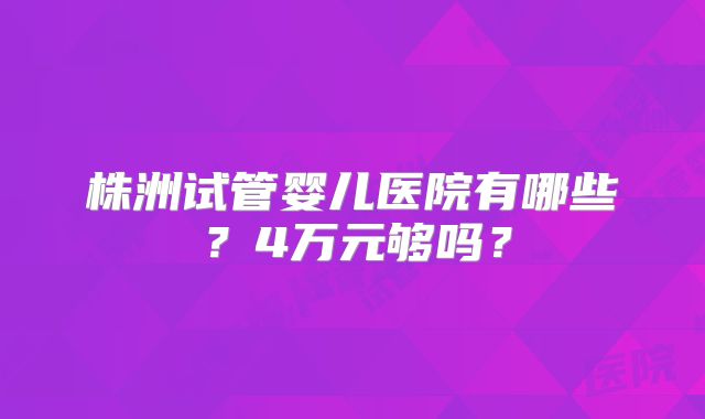 株洲试管婴儿医院有哪些？4万元够吗？
