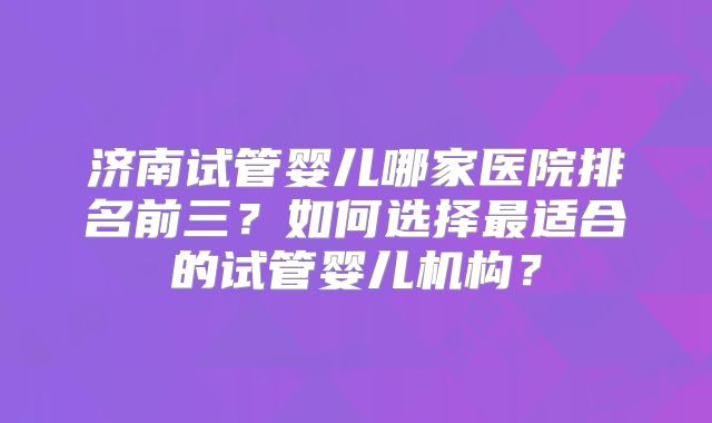 济南试管婴儿哪家医院排名前三?如何选择最适合的试管婴儿机构?