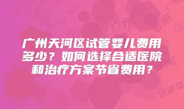广州天河区试管婴儿费用多少?如何选择合适医院和治疗方案节省费用?