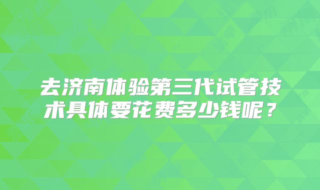 去济南体验第三代试管技术具体要花费多少钱呢?