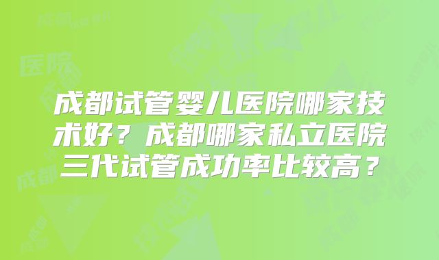 成都试管婴儿医院哪家技术好?成都哪家私立医院三代试管成功率比较高?