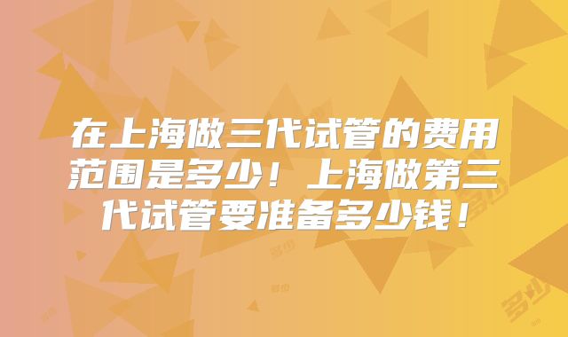 在上海做三代试管的费用范围是多少!上海做第三代试管要准备多少钱!