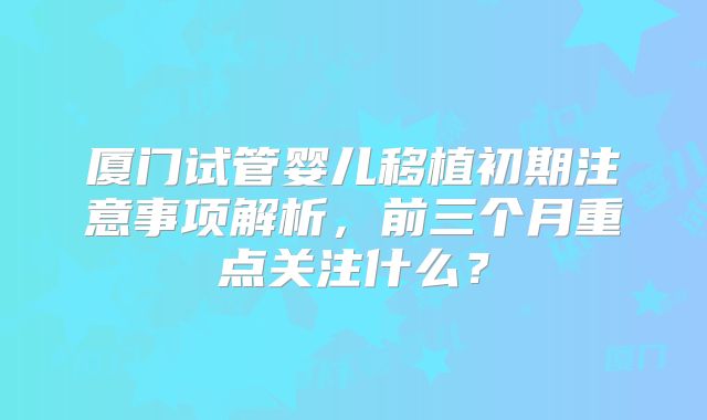 厦门试管婴儿移植初期注意事项解析,前三个月重点关注什么?