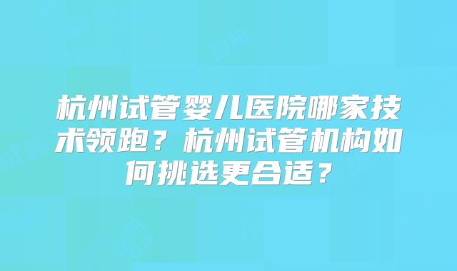 杭州试管婴儿医院哪家技术领跑？杭州试管机构如何挑选更合适？