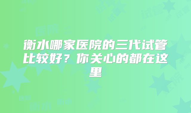 衡水哪家医院的三代试管比较好?你关心的都在这里