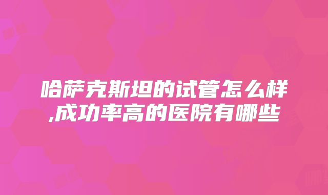 哈萨克斯坦的试管怎么样,成功率高的医院有哪些