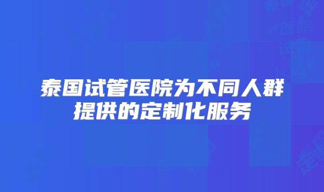 泰国试管医院为不同人群提供的定制化服务