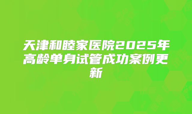 天津和睦家医院2025年高龄单身试管成功案例更新
