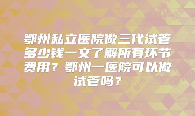 鄂州私立医院做三代试管多少钱一文了解所有环节费用？鄂州一医院可以做试管吗？