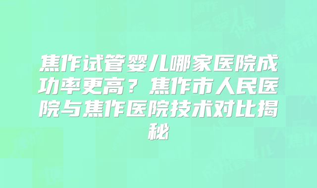 焦作试管婴儿哪家医院成功率更高？焦作市人民医院与焦作医院技术对比揭秘