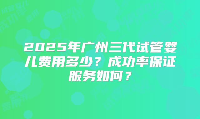 2025年广州三代试管婴儿费用多少?成功率保证服务如何?