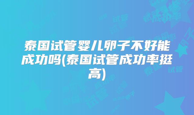 泰国试管婴儿卵子不好能成功吗(泰国试管成功率挺高)