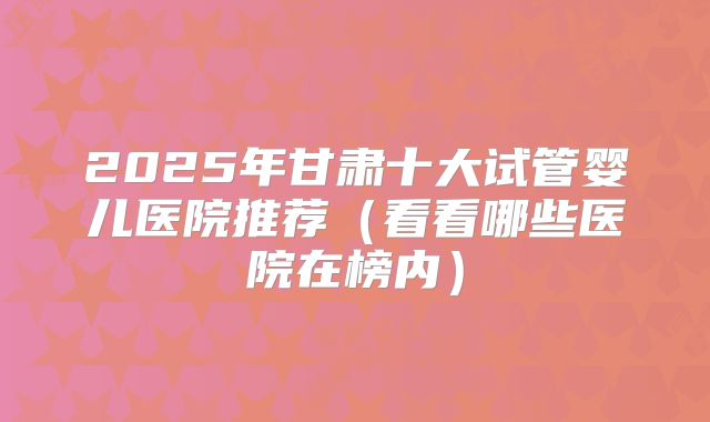 2025年甘肃十大试管婴儿医院推荐(看看哪些医院在榜内)