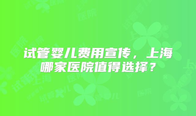 试管婴儿费用宣传,上海哪家医院值得选择?