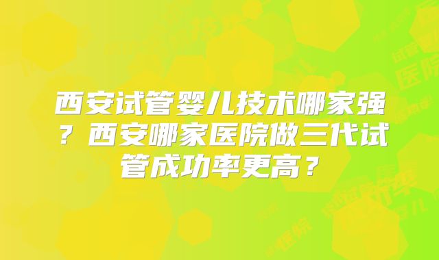 西安试管婴儿技术哪家强?西安哪家医院做三代试管成功率更高?