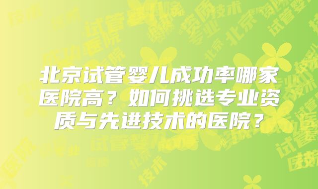 北京试管婴儿成功率哪家医院高?如何挑选专业资质与先进技术的医院?