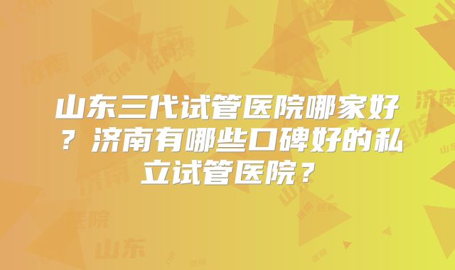 山东三代试管医院哪家好？济南有哪些口碑好的私立试管医院？