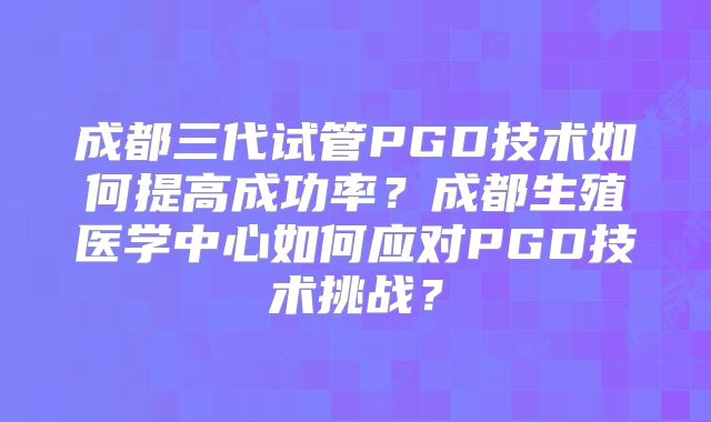 成都三代试管PGD技术如何提高成功率？成都生殖医学中心如何应对PGD技术挑战？