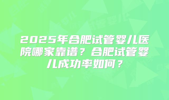 2025年合肥试管婴儿医院哪家靠谱?合肥试管婴儿成功率如何?