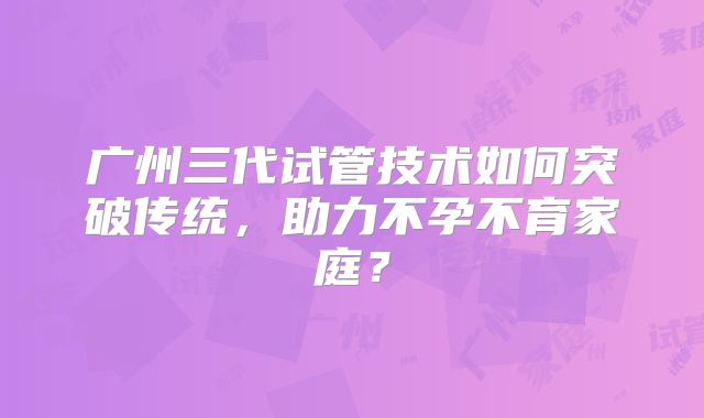 广州三代试管技术如何突破传统，助力不孕不育家庭？
