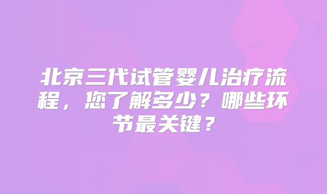 北京三代试管婴儿治疗流程,您了解多少?哪些环节最关键?