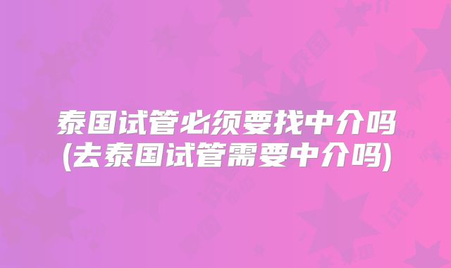 泰国试管必须要找中介吗(去泰国试管需要中介吗)