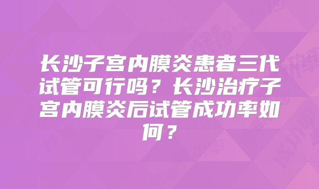 长沙子宫内膜炎患者三代试管可行吗？长沙治疗子宫内膜炎后试管成功率如何？