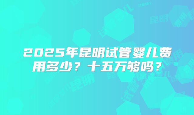 2025年昆明试管婴儿费用多少?十五万够吗?