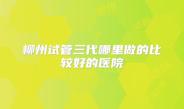 柳州试管三代哪里做的比较好的医院