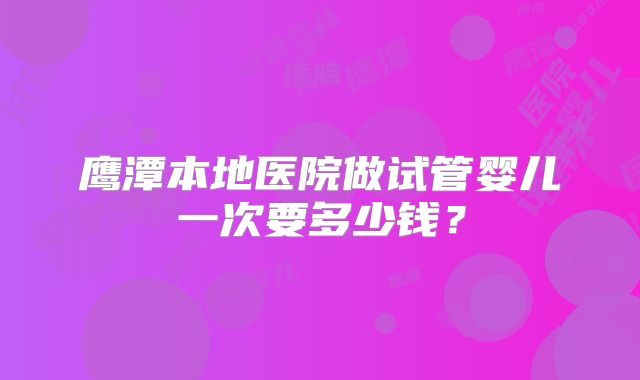 鹰潭本地医院做试管婴儿一次要多少钱?
