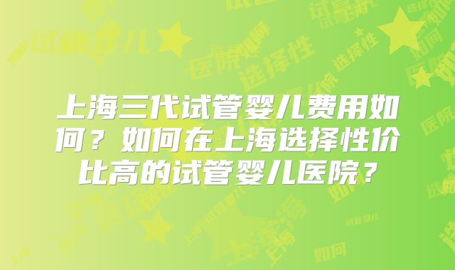 上海三代试管婴儿费用如何？如何在上海选择性价比高的试管婴儿医院？