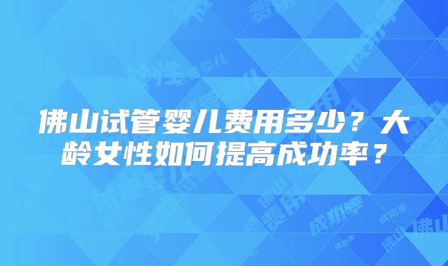 佛山试管婴儿费用多少？大龄女性如何提高成功率？
