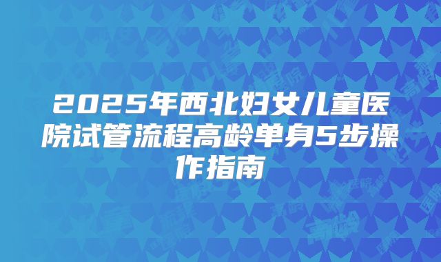 2025年西北妇女儿童医院试管流程高龄单身5步操作指南