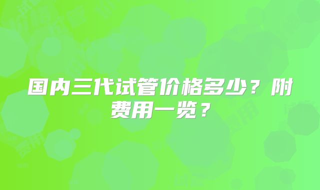 国内三代试管价格多少?附费用一览?
