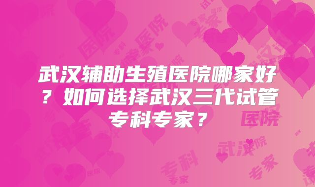 武汉辅助生殖医院哪家好？如何选择武汉三代试管专科专家？