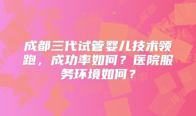 成都三代试管婴儿技术领跑,成功率如何?医院服务环境如何?
