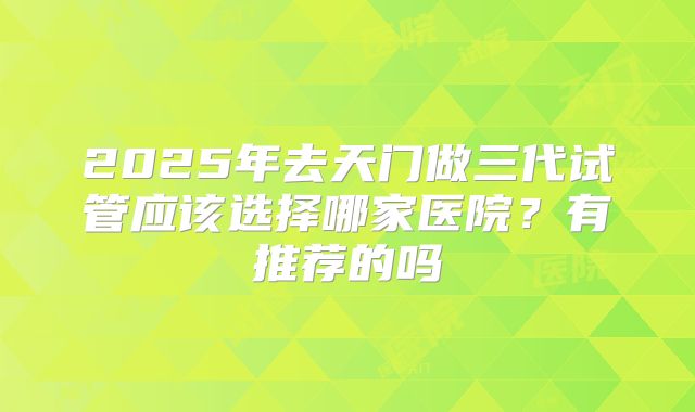 2025年去天门做三代试管应该选择哪家医院?有推荐的吗