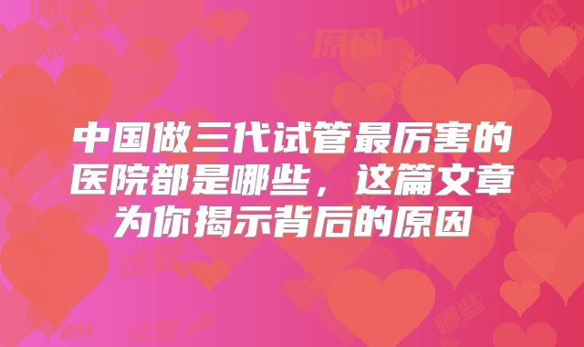 中国做三代试管最厉害的医院都是哪些,这篇文章为你揭示背后的原因