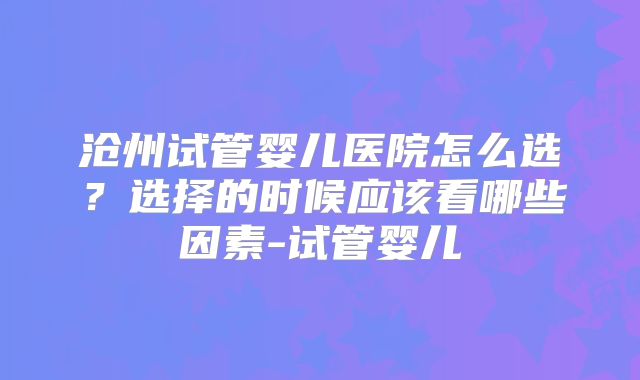 沧州试管婴儿医院怎么选？选择的时候应该看哪些因素-试管婴儿
