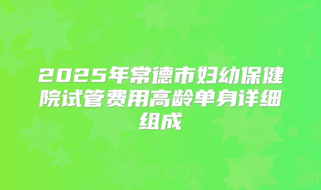 2025年常德市妇幼保健院试管费用高龄单身详细组成