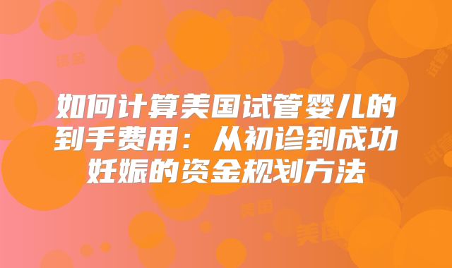 如何计算美国试管婴儿的到手费用:从初诊到成功妊娠的资金规划方法