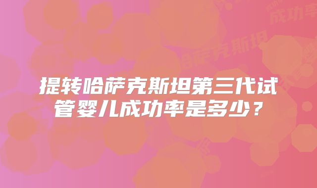 提转哈萨克斯坦第三代试管婴儿成功率是多少？