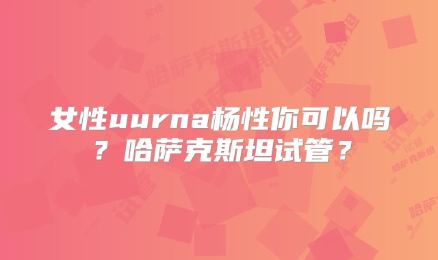 女性uurna杨性你可以吗？哈萨克斯坦试管？