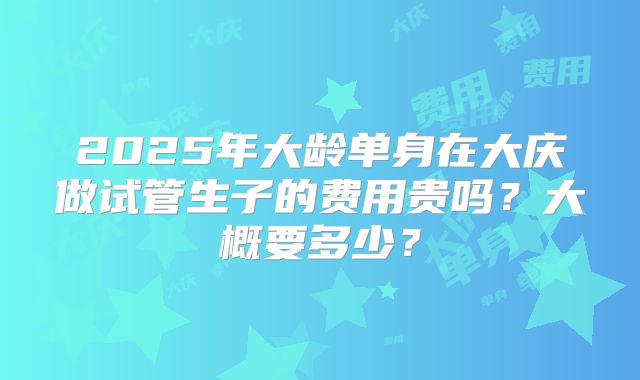 2025年大龄单身在大庆做试管生子的费用贵吗？大概要多少？