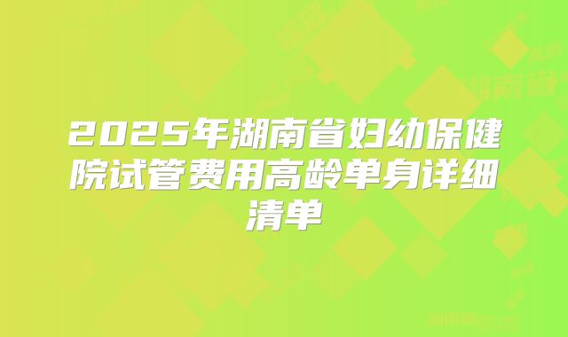 2025年湖南省妇幼保健院试管费用高龄单身详细清单